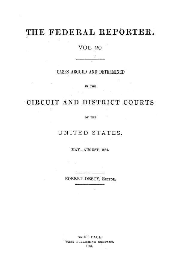 handle is hein.cases/fedrep0020 and id is 1 raw text is: THE FEDERAL REPORTER.
VOL. 20

CASES ARGUED AND DETERMINED
IN TE
CIRCUIT AND DISTRICT COURTS
OF THE

UNITED STATES.
MAY-AUGUST, 1884.
ROBERT DESTY, EDITOR.
SAINT PAUL:
WEST PUBLISHING COMPANY.
1884.


