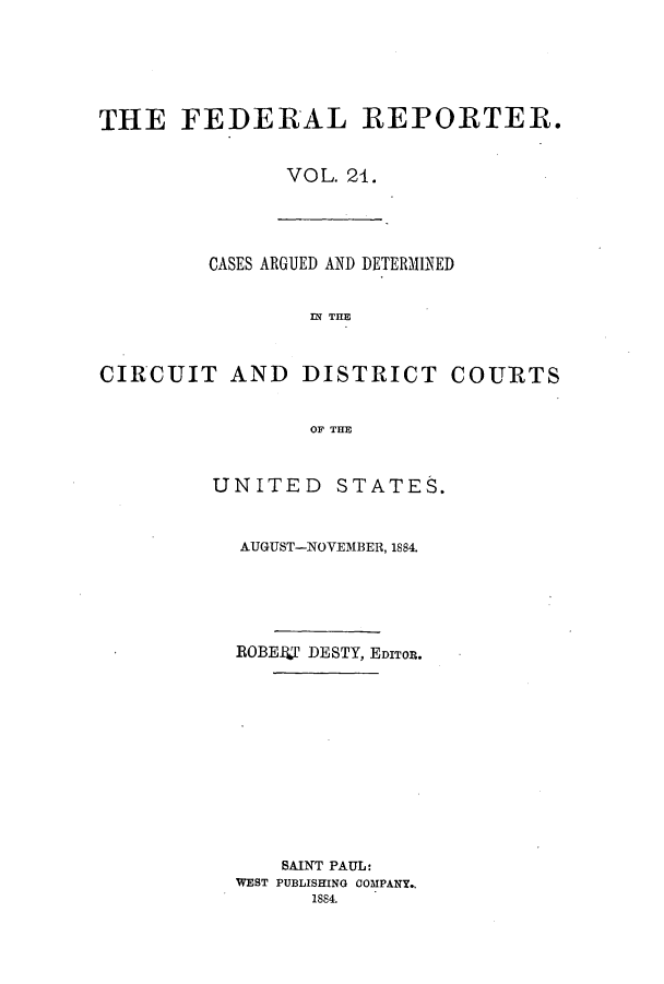 handle is hein.cases/fedrep0021 and id is 1 raw text is: THE FEDERAL REPORTER.
VOL. 21.

CASES ARGUED AND DETERMINED
IN THE
CIRCUIT AND DISTRICT COURTS
OF THE

UNITED STATES.
AUGUST-NOVEMBER, 1884.
ROBEPS DESTY, EDITOR.
SAINT PAUL:
WEST PUBLISHING COMPANY.,
1884.


