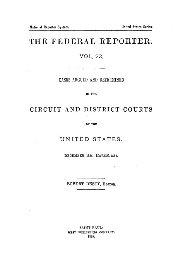 handle is hein.cases/fedrep0022 and id is 1 raw text is: United States Series.

THE FEDERAL REPORTER.
VOL. 22.

CASES ARGUED AND DETERMINED
DT THE
CIRCUIT AND DISTRICT COURTS
OF THE

UNITED STATES.
DECEMBER, 1884-MARCH, 1885.
ROBERT DESTY, EDITOR.
SAINT PAUL:
WEST PUBLISHING COMPANY.
1S85.

National Reporter System.



