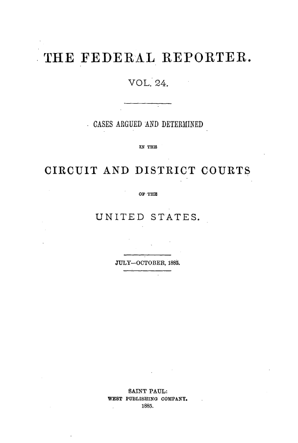 handle is hein.cases/fedrep0024 and id is 1 raw text is: THE FEDERAL REPORTER.
VOL. 24.

CASES ARGUED AND DETERMINED
TEM
CIRCUIT AND DISTRICT COURTS
UNITED STATES.

JULY-OCTOBER, 1885.
SAINT PAUL:
WEST PUBLISHING COMPANY.
.1885.


