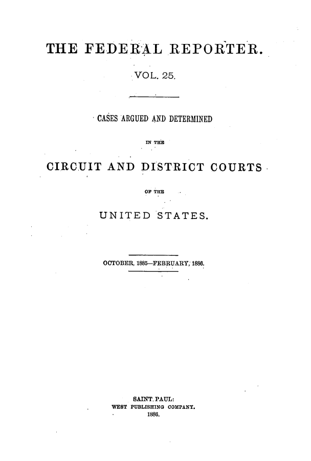 handle is hein.cases/fedrep0025 and id is 1 raw text is: THE FEDERAL REPORTER.
VOL. 25.

CASES ARGUED AND DETERMINED
CIRCUIT AND DISTRICT COURTS
OF THE

UNITED STATES.
OCTOBER, 1885-FEBRUARY; 1886.
SAINT. PAUL:
WEST PUBLISHING COMPANY.
1886.


