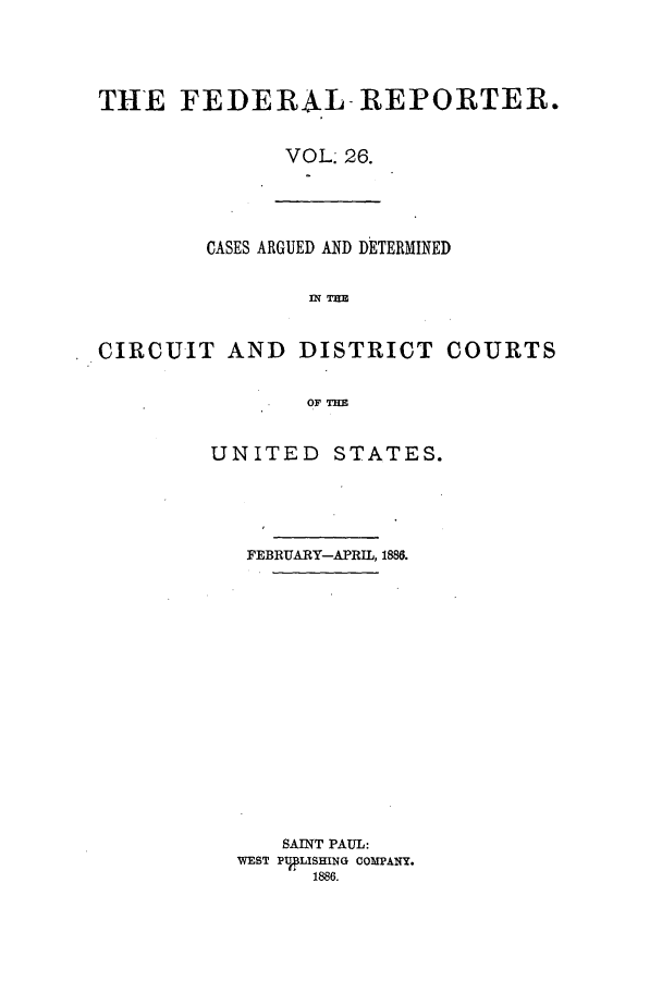 handle is hein.cases/fedrep0026 and id is 1 raw text is: THE FEDERAL- REPORTER.
VOL; 26.

CASES ARGUED AND DETERMINED
Wl TIM
CIRCUIT AND DISTRICT COURTS
OF THE

UNITED STATES.
FEBRUARY-APRIL, 1886.
SAINT PAUL:
WEST PTJLISHING COMPANY.
1886.



