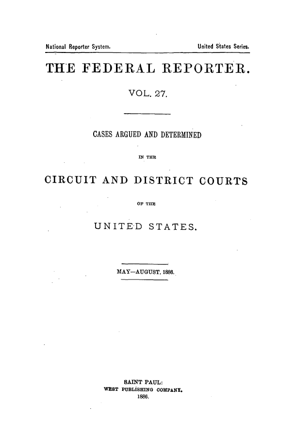 handle is hein.cases/fedrep0027 and id is 1 raw text is: National Reporter System.

THE FEDERAL REPORTER.
VOL. 27.

CASES ARGUED AND DETERMINED
CIRCUIT AND DISTRICT COURTS
OF THM

UNITED

STATES.

MAY-AUGUST, 1886.
BAINT PAUL:
WEST PUBLISHING COMPANY.
1886.

United States Series.


