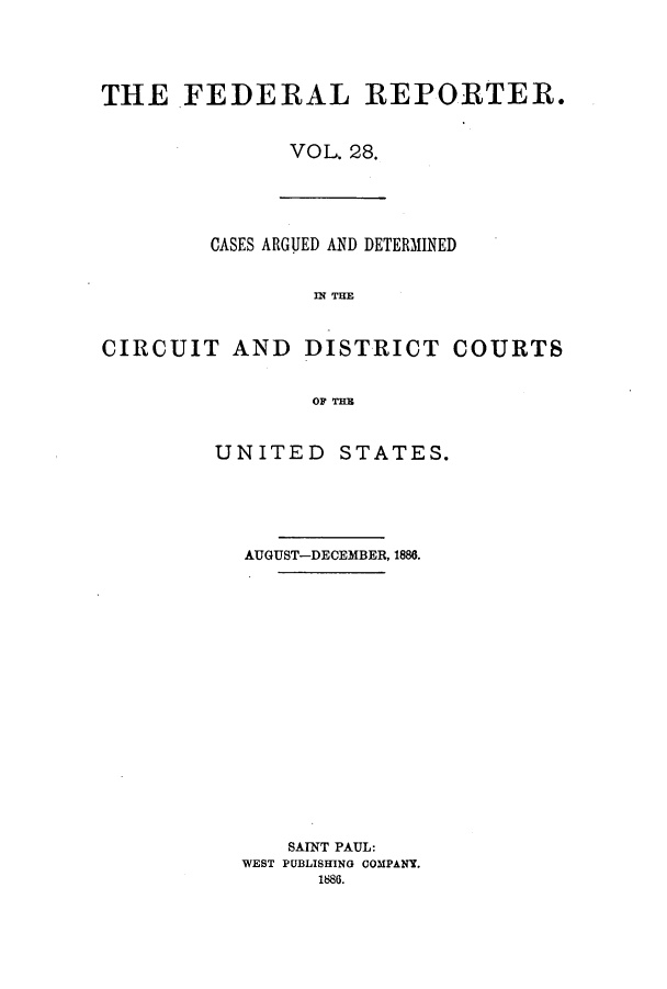 handle is hein.cases/fedrep0028 and id is 1 raw text is: THE FEDERAL REPORTER.
VOL. 28.

CASES ARGUED AND DETERMINED
IN THE
CIRCUIT AND DISTRICT COURTS
OF THE

UNITED STATES.
AUGUST-DECEMBER, 1886.
SAINT PAUL:
WEST PUBLISHING COMPANT.
1886.


