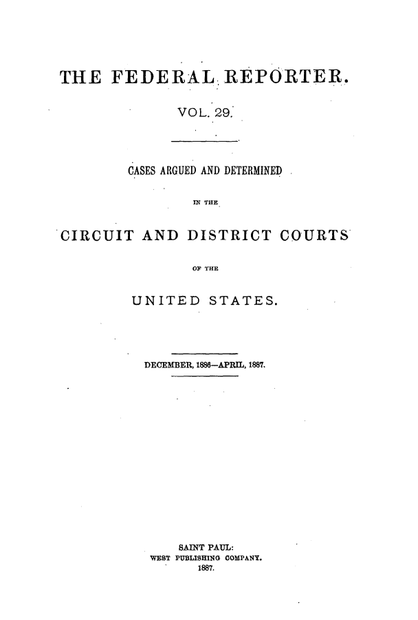 handle is hein.cases/fedrep0029 and id is 1 raw text is: THE FEDERAL, REPORTER.
VOL. 29.

CASES ARGUED AND DETERMINED
IN THE
CIRCUIT AND DISTRICT COURTS
OF THE

UNITED STATES.
DECEMBER, 1886-APRIL, 1887.
SAINT PAUL:
WEST PUBLISHING COMPANY.
1887.



