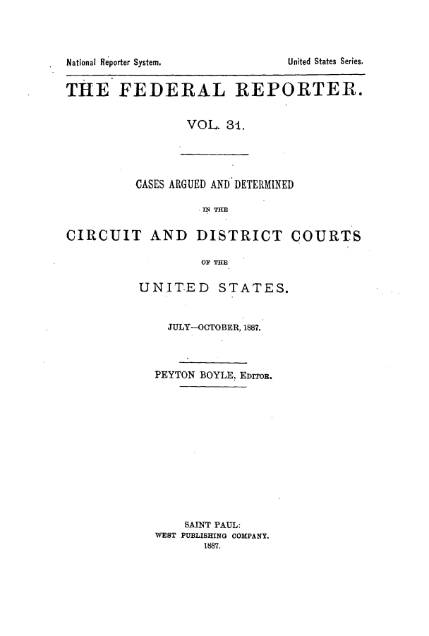 handle is hein.cases/fedrep0031 and id is 1 raw text is: THE FEDERAL REPORTER.
VOL. 31.

CASES ARGUED AND DETERMINED
CIRCUIT AND DISTRICT COURTS
OF THE

UNITED STATES.
JULY-OCTOBER, 1887.
PEYTON BOYLE. EDITOR.
SAINT PAUL:
WEST PUBLISHING COMPANY.
1887.

National Reporter System.

United States Series,


