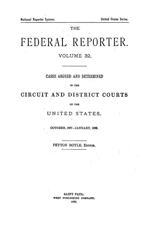 handle is hein.cases/fedrep0032 and id is 1 raw text is: THE
FEDERAL REPORTER.
VOLUME 32.
CASES ARGUED AND DETERMINED
Wl THE
CIRCUIT AND DISTRICT COURTS
OF THE

UNITED STATES.
OCTOBER, 1887-JANUARY, 1888.
PEYTON BOYLE. EDITOR.
SAINT PAUL:
WEST PUBLISHING COMPANY.
1888.

National Reporteir System.

United States Series.


