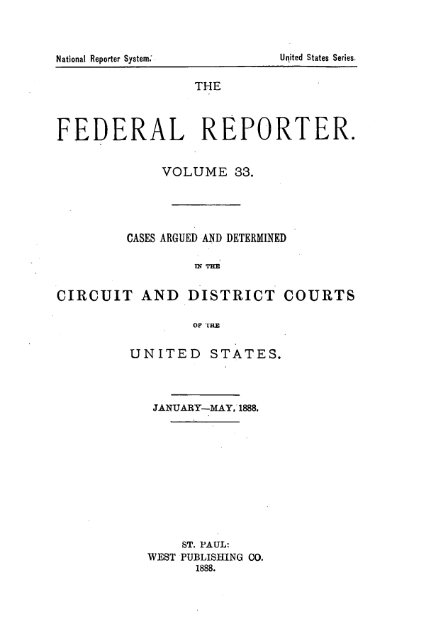 handle is hein.cases/fedrep0033 and id is 1 raw text is: THE
FEDERAL REPORTER.
VOLUME 33.
CASES ARGUED AND DETERMINED
WTHE
CIRCUIT AND DISTRICT COURTS
OF TRE

UNITED STATES.
JANUARY-MAY, 1888.
ST. PAUL:
WEST PUBLISHING CO.
1888.

United States Series.

National Reporter System;


