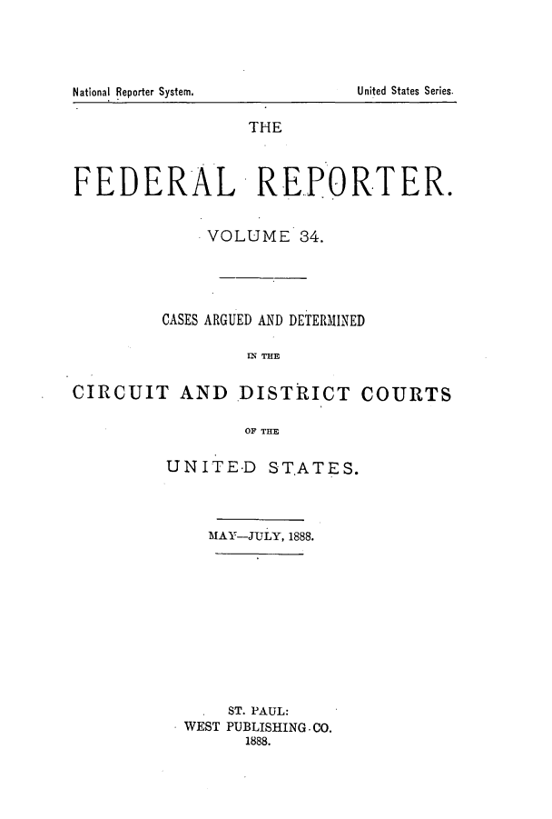 handle is hein.cases/fedrep0034 and id is 1 raw text is: National Reporter System.

THE
FEDERAL       REPORTER.
VOLUME 34.
CASES ARGUED AND DETERMINED
m~ THE
CIRCUIT AND .DISTRICT COURTS
OF THE

UNITE-D STATES.
MAY-JULY, 1888.
ST. PAUL:
WEST PUBLISHING-CO.
1888.

United States Series.


