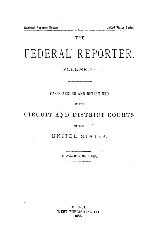 handle is hein.cases/fedrep0035 and id is 1 raw text is: THE
FEDERAL REPORTER.
'VOLUME. 35.
CASES ARGUED AND DETERMINED
IN THE
CIRCUIT AND DISTRICT COURTS
OF THE

UNITED STATES.
JULY-OCTOBER, -1888.
ST. PAUL:
WEST PUBLISHING CO.
1888. .

National Reporter System.

United States Series.


