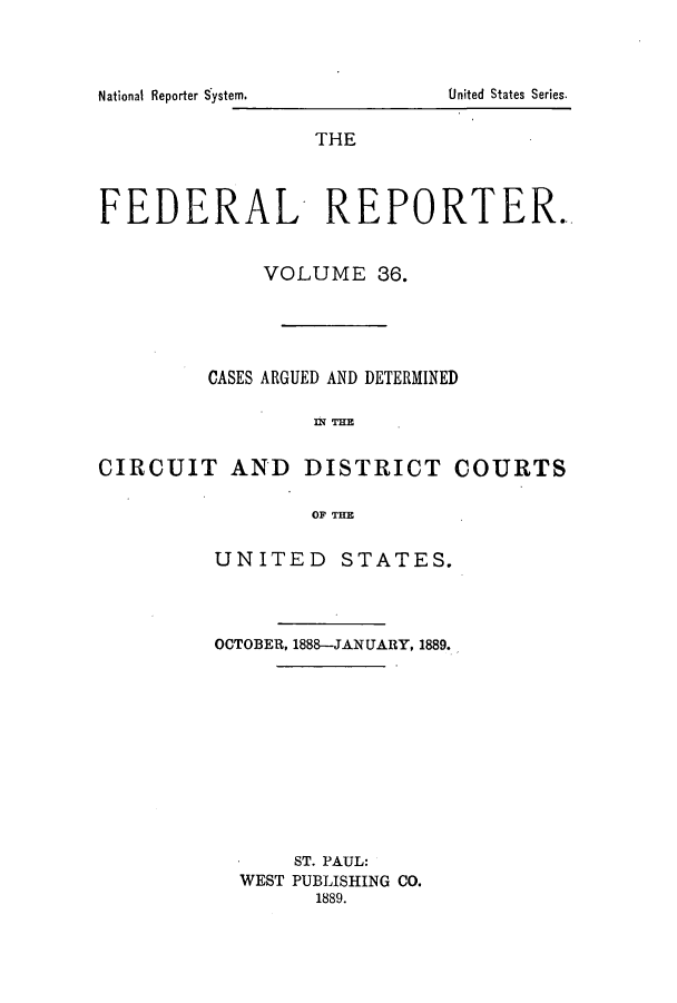 handle is hein.cases/fedrep0036 and id is 1 raw text is: National Reporter System.

THE
FEDERAL REPORTER.
VOLUME 36.
CASES ARGUED AND DETERMINED
nE
CIRCUIT AND DISTRICT COURTS
OF THE

UNITED STATES.
OCTOBER, 1888-JANUARY, 1889.
ST. PAUL:
WEST PUBLISHING CO.
1889.

United States Series.


