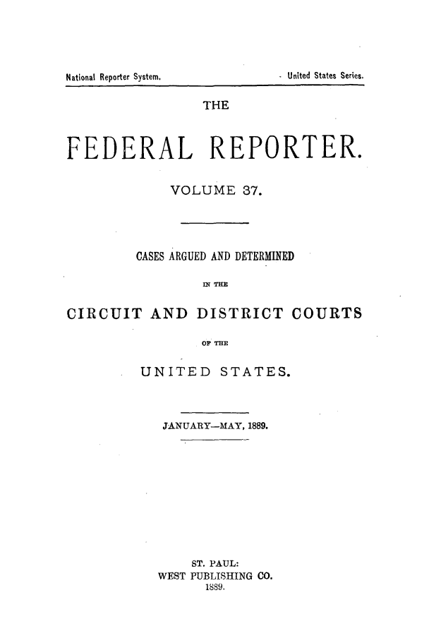 handle is hein.cases/fedrep0037 and id is 1 raw text is: THE
FEDERAL REPORTER.
VOLUME 37.
CASES ARGUED AND DETERMINED
M THE
CIRCUIT AND DISTRICT COURTS
OF THE

UNITED STATES.
JANUARY-MAY, 1889.
ST. PAUL:
WEST PUBLISHING CO.
1889.

National Reporter System.

. United States Series.


