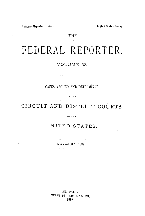 handle is hein.cases/fedrep0038 and id is 1 raw text is: National Reporter System.

THE
FEDERAL REPORTER.
VOLUME 38.
CASES ARGUED AND DETERMINED
IN THE

CIRCUIT AND

DISTRICT COURTS

OF THE

UNITED STATES.
MAY-JULY, 1889.
ST. PAUL:
WEST PUBLISHING CO.
1889.

United 'States Series.



