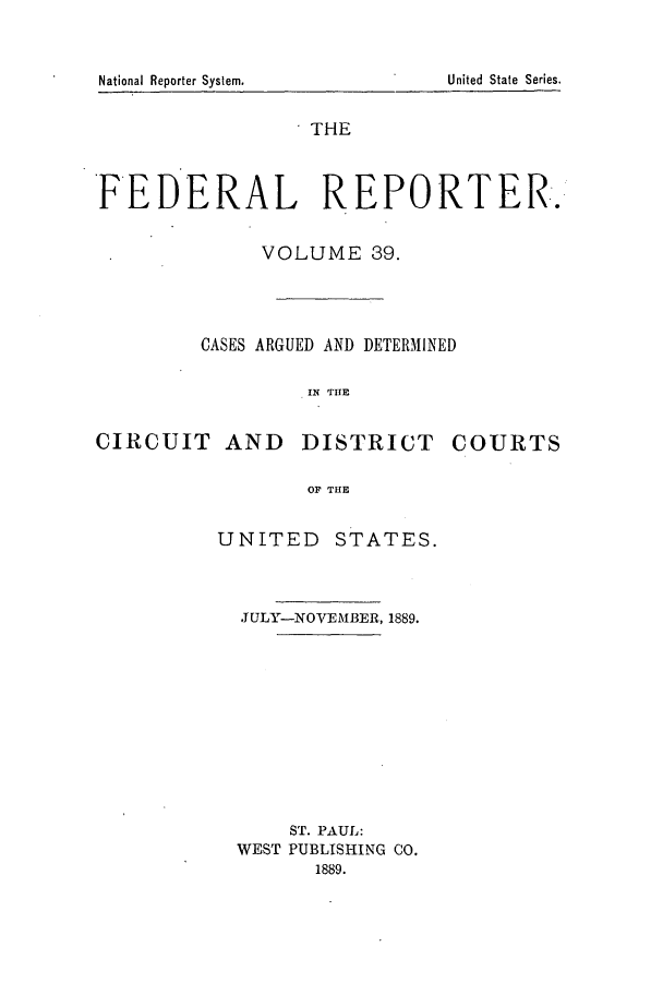 handle is hein.cases/fedrep0039 and id is 1 raw text is: National Reporter System.

THE
FEDERAL REPORTER.
VOLUME 39.
CASES ARGUED AND DETERMINED
IN THE
CIRCUIT AND DISTRICT COURTS
OF THE

UNITED STATES.
JULY-NOVEMBER, 1889.
ST. PAUL:
WEST PUBLISHING CO.
1889.

United State Series.


