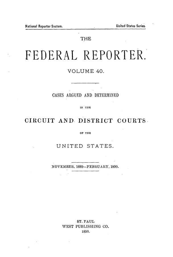 handle is hein.cases/fedrep0040 and id is 1 raw text is: National Reporter System.

THE
FEDERAL REPORTER.
VOLUME 40.
CASES ARGUED AND DETERMINED
IN TIE
CIRCUIT AND. DISTRICT COURTS
OF TTIE

UNITED STATES.
NOVEMBER, 1889-FEBRUARY, 1890.
ST. PAUL
WEST PUBLISHING CO.
1890.

United States Series.


