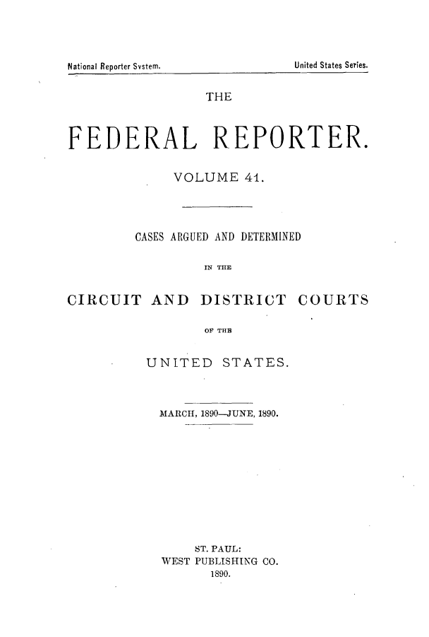 handle is hein.cases/fedrep0041 and id is 1 raw text is: THE
FEDERAL REPORTER.
VOLUME 41.
CASES ARGUED AND DETERMINED
IN THE
CIRCUIT AND DISTRICT COURTS
OF THE

UNITED STATES.
MARCH, 1890-JUNE, 1890.
ST. PAUL:
WEST PUBLISHING CO.
1890.

United States Series.

National Reporter System.


