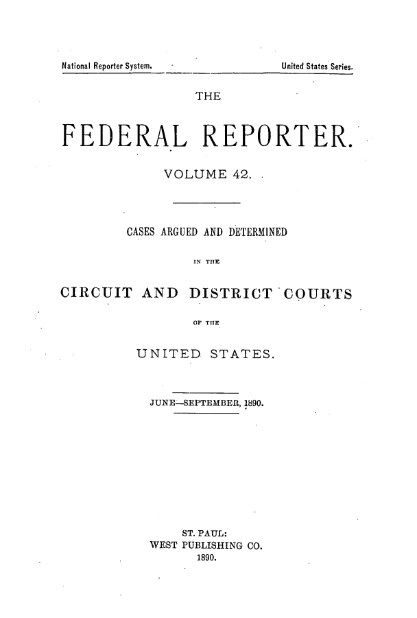 handle is hein.cases/fedrep0042 and id is 1 raw text is: THE
FEDERAL REPORTER.
VOLUME 42.
CASES ARGUED AND DETERMINED
IN THE
CIRCUIT AND DISTRICT COURTS
OF THE

UNITED STATES.
JUNE-SEPTEMBER, 1890.
ST. PAUL:
WEST PUBLISHING CO.
1890.

National Reporter System.

United States Series.


