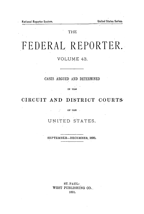 handle is hein.cases/fedrep0043 and id is 1 raw text is: THE
FEDERAL       REPORTER.
VOLUME 43.
CASES ARGUED AND DETERMINED
IN THE
CIRCUIT AND DISTRICT COURTS
OF THE

UNITED STATES.
SEPTEMBER--DECEMBER, 1890.
ST. PAUL:
WEST PUBLISHING CO..
1891.

United States Series.

.National Reporter Systemn.


