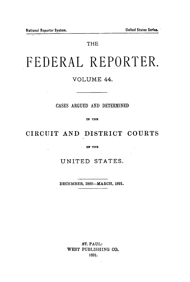 handle is hein.cases/fedrep0044 and id is 1 raw text is: National Reporter System.      United States Series.
THE
FEDERAL REPORTER.
VOLUME 44.
CASES ARGUED AND DETERMINED
IN THE
CIRCUIT AND       DISTRICT      COURTS
OF THE

UNITED STATES.
DECEMBER, 1890-MARCH, 1891.
ST. PAUL:
WEST PUBLISHING CO.
1891.


