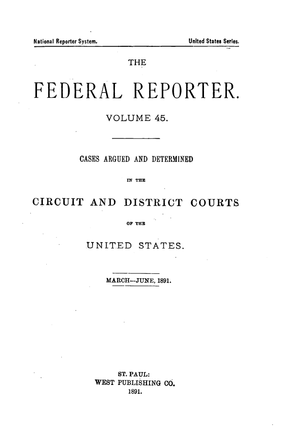 handle is hein.cases/fedrep0045 and id is 1 raw text is: National Reporter System.

THE
FEDERAL REPORTER.
VOLUME 45.
CASES ARGUED AND DETERMINED
IM TE
CIRCUIT AND DISTRICT COURTS
OF TUB

UNITED

STATES.

MARCH-JUNE, 1891.
ST. PAUL:
WEST PUBLISHING CO.
1891.

United States Series.


