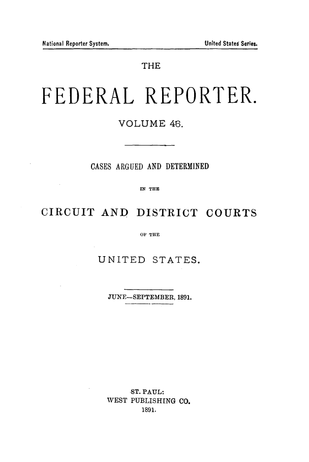 handle is hein.cases/fedrep0046 and id is 1 raw text is: THE
FEDERAL REPORTER.
VOLUME 46.
CASES ARGUED AND DETERMINED
IN THE

CIRCUIT AND

DISTRICT

COURTS

OF THE

UNITED STATES.
JUNE-SEPTEMBER, 1891.
ST. PAUL:
WEST PUBLISHING CO.
1891.

National Reporter System.

United States Series.


