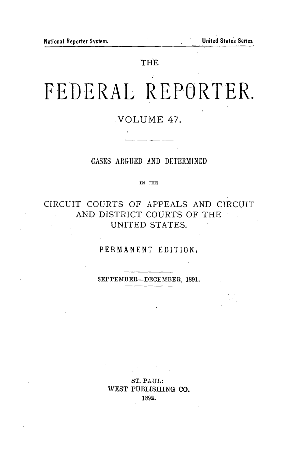 handle is hein.cases/fedrep0047 and id is 1 raw text is: THE
FEDERAL REPORTER.
VOLUME 47.
CASES ARGUED AND DETERMINED
IN THE
CIRCUIT COURTS OF APPEALS AND CIRCUIT
AND DISTRICT COURTS OF THE
UNITED STATES.

PERMANENT EDITION,
SEPTEMBER-DECEIBER, 1891.
ST. PAUL:
VEST PUBLISHING CO.
1892.

United States Series.

National Reporter System.


