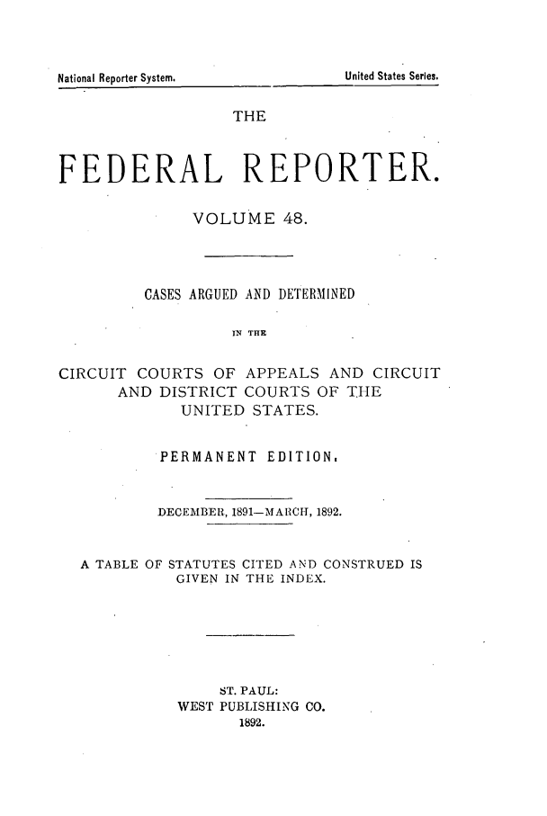 handle is hein.cases/fedrep0048 and id is 1 raw text is: United States Series.

THE
FEDERAL REPORTER.
VOLUME 48.
CASES ARGUED AND DETERMINED
IN THE
CIRCUIT COURTS OF APPEALS AND CIRCUIT
AND DISTRICT COURTS OF THE
UNITED STATES.
PERMANENT EDITION,
DECEMBER, 1891-MARCH, 1892.
A TABLE OF STATUTES CITED AND CONSTRUED IS
GIVEN IN THE INDEX.
ST. PAUL:
WEST PUBLISHING CO.
1892.

National Reporter System.


