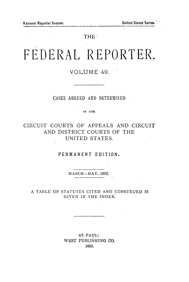 handle is hein.cases/fedrep0049 and id is 1 raw text is: THE
FEDERAL REPORTER.
VOLUME 49.
CASES ARGUED AND DETERMINED
IN THE
CIRCUIT COURTS OF APPEALS AND CIRCUIT
AND DISTRICT COURTS OF THE
UNITED STATES.
PERMANENT EDITION.
MARCH-MAY, 1892.
A TABLE OF STATUTES CITED AND CONSTRUED IS
GIVEN IN THE INDEX.
ST. PAUL:
WEST PUBLISHING CO.
1892.

National Reporter System.

United State's Series,.


