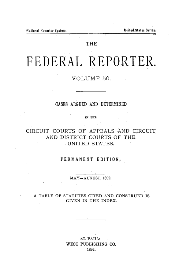 handle is hein.cases/fedrep0050 and id is 1 raw text is: t~ationaI Reporter System.                                   Uoited States Series.

THE
FEDERAL REPORTER.
VOLUME 50.
CASES ARGUED AND DETERMINED
IN THE
CIRCUIT COURTS OF APPEALS AND CIRCUIT
AND DISTRICT COURTS OF THE
UNITED STATES.
PERMANENT EDITION,
MAY-AUGUST, 1892.
A TABLE OF STATUTES CITED AND CONSTRUED IS
GIVEN IN THE INDEX.
ST. PAUL:
WEST PUBLISHING CO.
1892.

Unit ed.States Series.

V~ational Reporter System.


