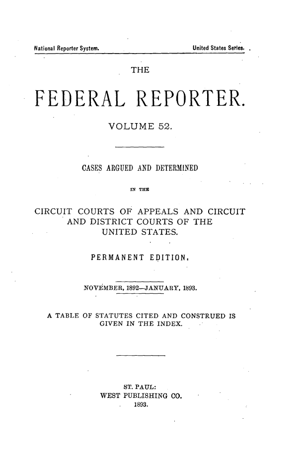 handle is hein.cases/fedrep0052 and id is 1 raw text is: National Reporter System.                                 United States Series.

THE
FEDERAL REPORTER.
VOLUME 52.
CASES ARGUED AND DETERMINED
IN THE
CIRCUIT COURTS OF APPEALS AND CIRCUIT
AND DISTRICT COURTS OF THE
UNITED STATES.
PERMANENT EDITION,
NOVEMBER, 1892-JANUARY, 1893.
A TABLE OF STATUTES CITED AND CONSTRUED IS
GIVEN IN THE INDEX.
ST. PAUL:
WEST PUBLISHING CO.
1893.

United States Series,.

National Reporter System.



