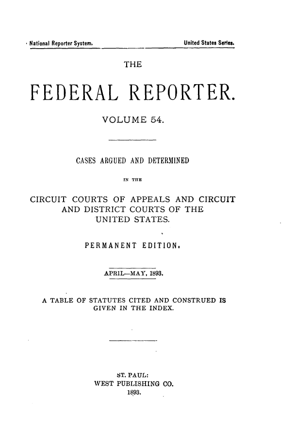 handle is hein.cases/fedrep0054 and id is 1 raw text is: United States Serfes.

THE
FEDERAL REPORTER.
VOLUME 54.
CASES ARGUED AND DETERMINED
IN TIlE
CIRCUIT COURTS OF APPEALS AND CIRCUIT
AND DISTRICT COURTS OF THE
UNITED STATES.
PERMANENT EDITION.
APRIL-MAY, 1893.
A TABLE OF STATUTES CITED AND CONSTRUED IS
GIVEN IN THE INDEX.
ST. PAUL:
VEST PUBLISHING CO.
1893.

, National Reporter System,


