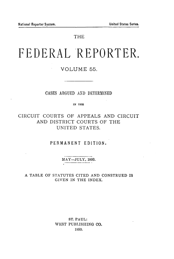 handle is hein.cases/fedrep0055 and id is 1 raw text is: THE
FEDERAL REPORTER.
VOLUME 55.
CASES ARGUED AND DETERMINED
IN THE
CIRCUIT COURTS OF APPEALS AND CIRCUIT
AND DISTRICT COURTS OF THE
UNITED STATES.
PERMANENT EDITION.
MAY-JULY, 1893.
A TABLE OF STATUTES CITED AND CONSTRUED IS
GIVEN IN THE INDEX.
ST. PAUL:
WEST PUBLISHING CO.
1893.

National Reporter System.

United States Series,


