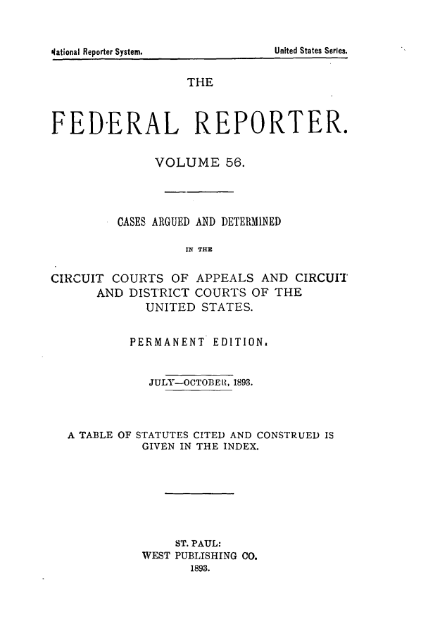 handle is hein.cases/fedrep0056 and id is 1 raw text is: United States Series.

THE
FEDERAL REPORTER.
VOLUME 56.
CASES ARGUED AND DETERMINED
IN THE
CIRCUIT COURTS OF APPEALS AND CIRCUIT
AND DISTRICT COURTS OF THE
UNITED STATES.
PERMANENT EDITION.
JULY-OCTOBE ii, 1893.
A TABLE OF STATUTES CITED AND CONSTRUED IS
GIVEN IN THE INDEX.
ST. PAUL:
WEST PUBLISHING CO.
1893.

olational Reporter Systemn.


