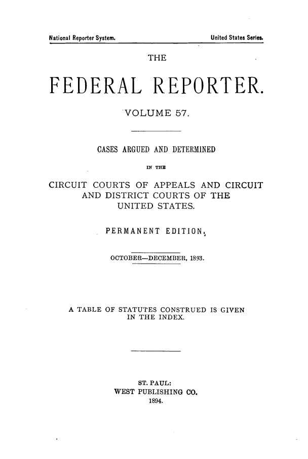 handle is hein.cases/fedrep0057 and id is 1 raw text is: THE
FEDERAL REPORTER.
VOLUME 57.
CASES ARGUED AND DETERMINED
IN THE
CIRCUIT COURTS OF APPEALS AND CIRCUIT
AND DISTRICT COURTS OF THE
UNITED STATES.
PERMANENT EDITION%
OCTOBER-DECEMBER, 1893.
A TABLE OF STATUTES CONSTRUED IS GIVEN
IN THE INDEX.
ST. PAUL:
WEST PUBLISHING CO.
1894.

United States Series.

National Reporter System.


