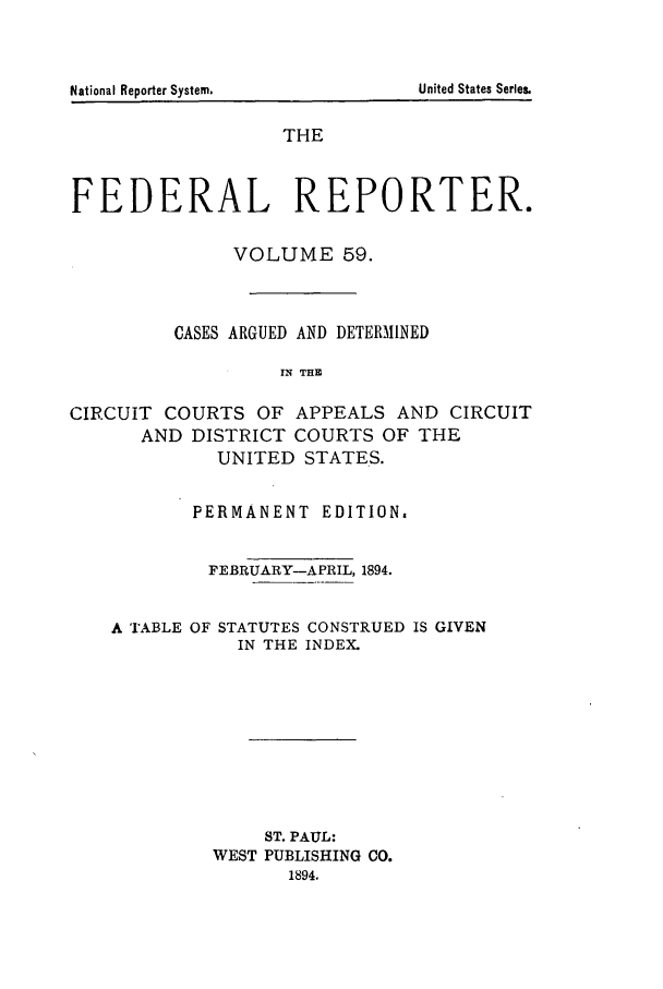 handle is hein.cases/fedrep0059 and id is 1 raw text is: THE
FEDERAL REPORTER.
VOLUME 59.
CASES ARGUED AND DETERMINED
IN THE
CIRCUIT COURTS OF APPEALS AND CIRCUIT
AND DISTRICT COURTS OF THE
UNITED STATES.
PERMANENT EDITION.
FEBRUARY-APRIL, 1894.
A TABLE OF STATUTES CONSTRUED IS GIVEN
IN THE INDEX.
ST. PAUL:
WEST PUBLISHING CO.
1894.

United States Series.

National Reporter Systemn.


