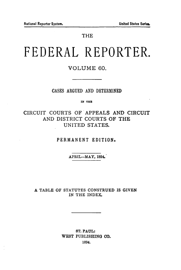 handle is hein.cases/fedrep0060 and id is 1 raw text is: THE
FEDERAL REPORTER.
VOLUME 60.
CASES ARGUED AND DETERMINED
nq THE
CIRCUIT COURTS OF APPEALS AND CIRCUIT
AND DISTRICT COURTS OF THE
UNITED STATES.
PERMANENT EDITION.
APRIL-MAY, 1894.
A TABLE OF STATUTES CONSTRUED IS GIVEN
IN THE INDEX.
ST. PAUL:
WEST PUBLISHING CO.
1894.

National Reporter System.

United States Serle&


