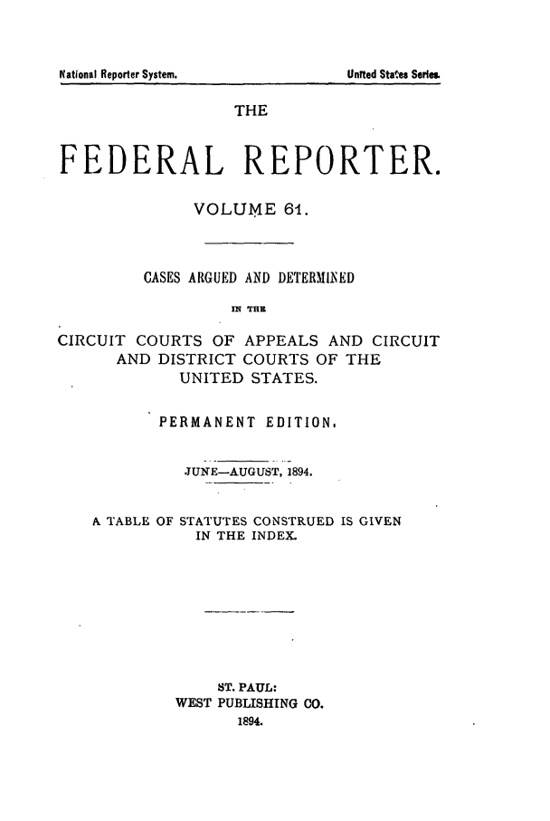 handle is hein.cases/fedrep0061 and id is 1 raw text is: THE
FEDERAL REPORTER.
VOLUME 61.
CASES ARGUED AND DETERMII ED
IN THZ
CIRCUIT COURTS OF APPEALS AND CIRCUIT
AND DISTRICT COURTS OF THE
UNITED STATES.

PERMANENT EDITION.
JUNE-AUGUST, 1894.

A TABLE OF

STATUTES CONSTRUED IS GIVEN
IN THE INDEX.

ST. PAUL:
WEST PUBLISHING CO.
1894.

N~ational Reporter System.

United States Serle&


