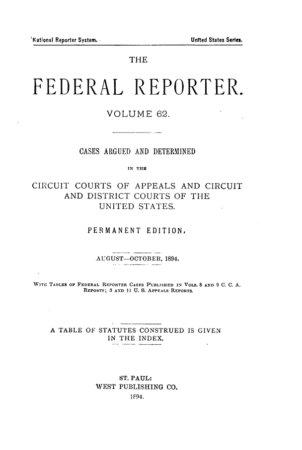 handle is hein.cases/fedrep0062 and id is 1 raw text is: THE
FEDERAL REPORTER.
VOLUME 62.
CASES ARGUED AND DETERMINED
IN THE
CIRCUIT COURTS OF APPEALS AND CIRCUIT
AND DISTRICT COURTS OF THE
UNITED STATES.
PERMANENT EDITION,
AUGUST-OCTOBER, 1894.
WITH TABiLES OF FEDERAL REPORTER CASES PUBLISHED IN VOLS. 8 AND 9 C. C. A.
REPoRTS; 3 AND 11 U. S. APPEALS REPORTS.

A TABLE OF

STATUTES CONSTRUED IS GIVEN
IN THE INDEX.

ST. PAUL:
VEST PUBLISHING CO.
1F94.

'lNational Reporter System.

Un~ted States Series.


