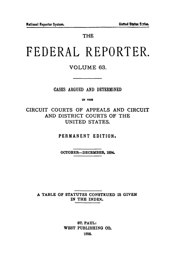 handle is hein.cases/fedrep0063 and id is 1 raw text is: United States Sies.

THE
FEDERAL REPORTER.
VOLUME 63.
CASES ARGUED AND DETERMINED
rN THU
CIRCUIT COURTS OF APPEALS AND CIRCUIT
AND DISTRICT COURTS OF THE
UNITED STATES.
PERMANENT EDITION.
OCTOBER-DECEMBER, 1894.
A TABLE OF STATUTES CONSTRUED IS GIVEN
IN THE INDEX.
ST. PAUL:
WEST PUBLISHING CO.
1895.

National Reporter System.


