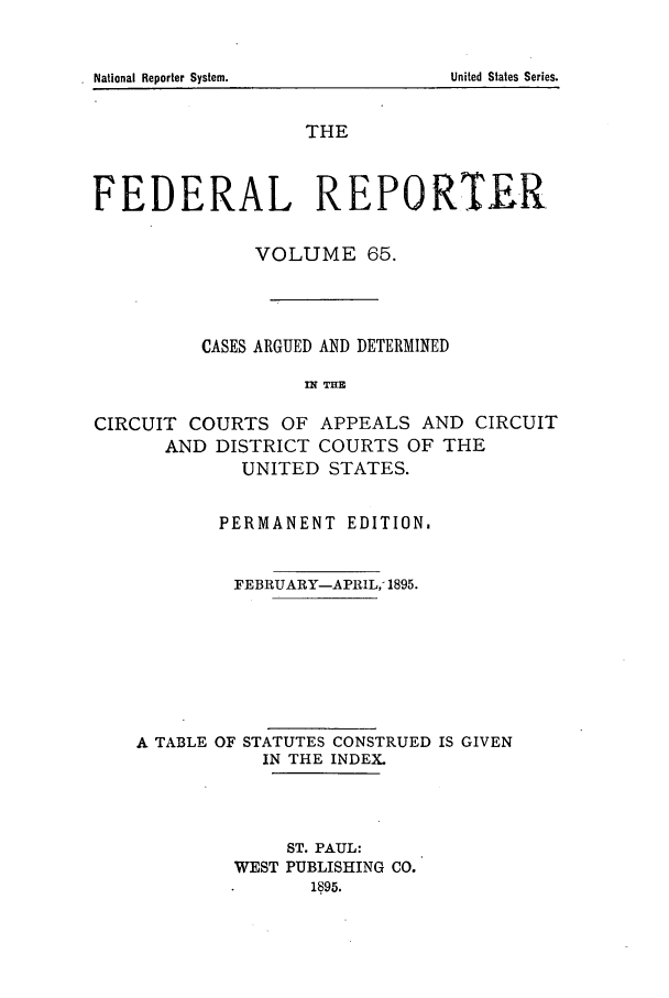 handle is hein.cases/fedrep0065 and id is 1 raw text is: THE
FEDERAL REPORTER
VOLUME 65.
CASES ARGUED AND DETERMINED
nq THE
CIRCUIT COURTS OF APPEALS AND CIRCUIT
AND DISTRICT COURTS OF THE
UNITED STATES.
PERMANENT EDITION.
FEBRUARY-APRIL,- 1895.
A TABLE OF STATUTES CONSTRUED IS GIVEN
IN THE INDEX.
ST. PAUL:
WEST PUBLISHING CO.
1895.

.National Reporter System.

United States Series.



