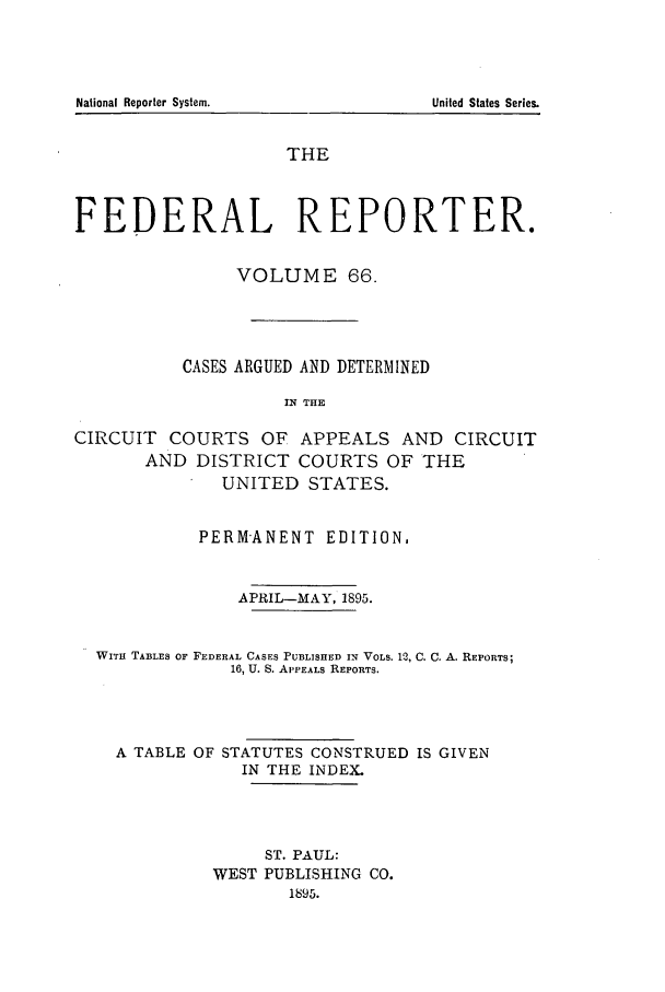 handle is hein.cases/fedrep0066 and id is 1 raw text is: THE
FEDERAL REPORTER.
VOLUME 66.
CASES ARGUED AND DETERMINED
IN THE
CIRCUIT COURTS OF APPEALS AND CIRCUIT
AND DISTRICT COURTS OF THE
UNITED STATES.
PERMANENT EDITION,
APRIL-MAY, 1895.
WITH TABLES OF FEDERAL CASES PUBLISHED IN VOLS. 12, C. C. A. REPORTS;
16, U. S. APPEALS REPORTS.
A TABLE OF STATUTES CONSTRUED IS GIVEN
IN THE INDEX.
ST. PAUL:
WEST PUBLISHING CO.
1895.

National Reporter System.

United States Series.


