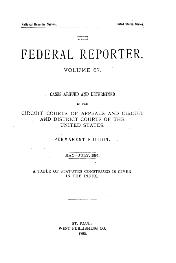 handle is hein.cases/fedrep0067 and id is 1 raw text is: THE
FEDERAL REPORTER.
VOLUME 67.
CASES ARGUED AND DETERMINED
IN THE
CIRCUIT COURTS OF APPEALS AND CIRCUIT
AND DISTRICT COURTS OF THE
UNITED STATES.
PERMANENT EDITION,
MlAY-JULY, 1895.
A TABLE OF STATUTES CONSTRUED IS GIVEN
IN THE INDEX.
ST. PAUL:
WEST PUBLISHING CO..
1 ': 95.

Nation~al Reporter System.

United States Series.


