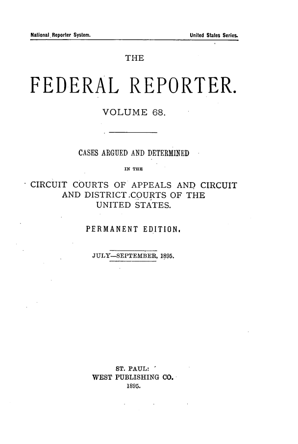 handle is hein.cases/fedrep0068 and id is 1 raw text is: National. Reporter System.

THE
FEDERAL REPORTER.
VOLUME 68.
CASES ARGUED AND DETERMINED
IN THE
CIRCUIT COURTS OF APPEALS AND CIRCUIT
AND DISTRICT ICOURTS OF THE
UNITED STATES.

PERMANENT EDITION.
JULY-SEPTEMBER, 1895.
ST. PAUL:
WEST PUBLISHING CO.
1895.

United States Series.


