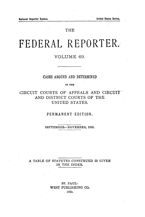 handle is hein.cases/fedrep0069 and id is 1 raw text is: National Reporter System.

THE
FEDERAL REPORTER.
VOLUME 69.
CASES ARGUED AND DETERMINED
Ix THE
CIRCUIT COURTS OF APPEALS AND CIRCUIT'
AND DISTRICT COURTS OF THE
UNITED STATES.
PERMANENT EDITION.
SEPTEMBER-NOVEMBER, 1895.
A TABLE OF STATUTES CONSTRUED IS GIVEN
IN THE INDEX.
ST. PAUL:
WEST PUBLISHING CO.
1895.

United States Series.



