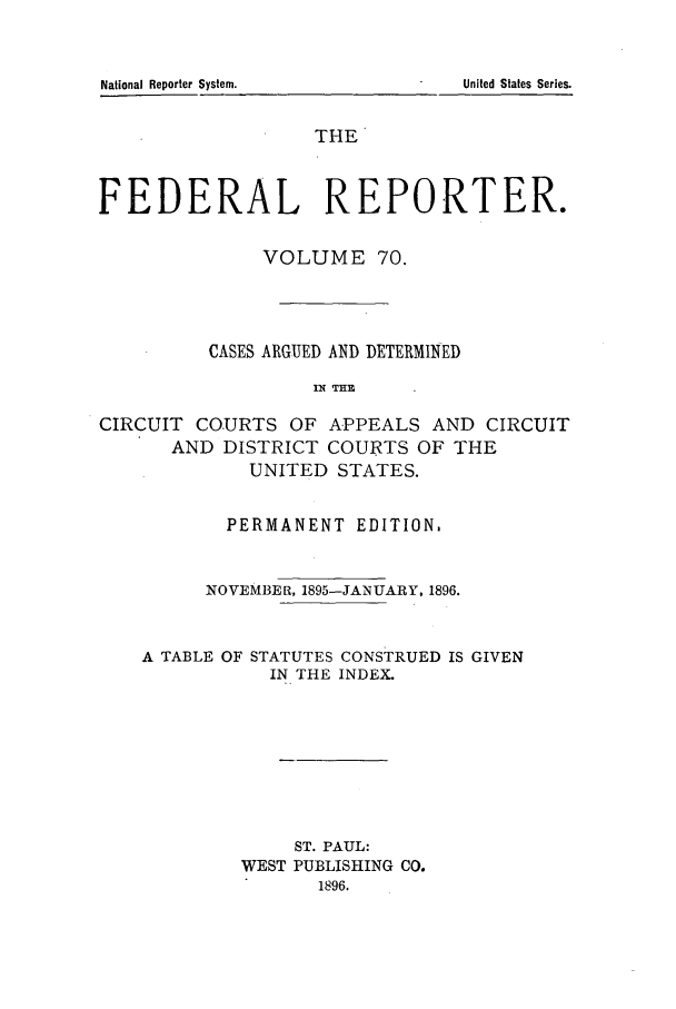 handle is hein.cases/fedrep0070 and id is 1 raw text is: THE
FEDERAL REPORTER.
VOLUME 70.
CASES ARGUED AND DETERMINED
IN ME
CIRCUIT COURTS OF APPEALS AND CIRCUIT
AND DISTRICT COURTS OF THE
UNITED STATES.
PERMANENT EDITION.
NOVEMBER, 1895-JANUARY, 1896.

A TABLE OF

STATUTES CONSTRUED IS GIVEN
IN THE INDEX.

ST. PAUL:
WEST PUBLISHING CO.
1896.

National Reporter System.

United States Series.


