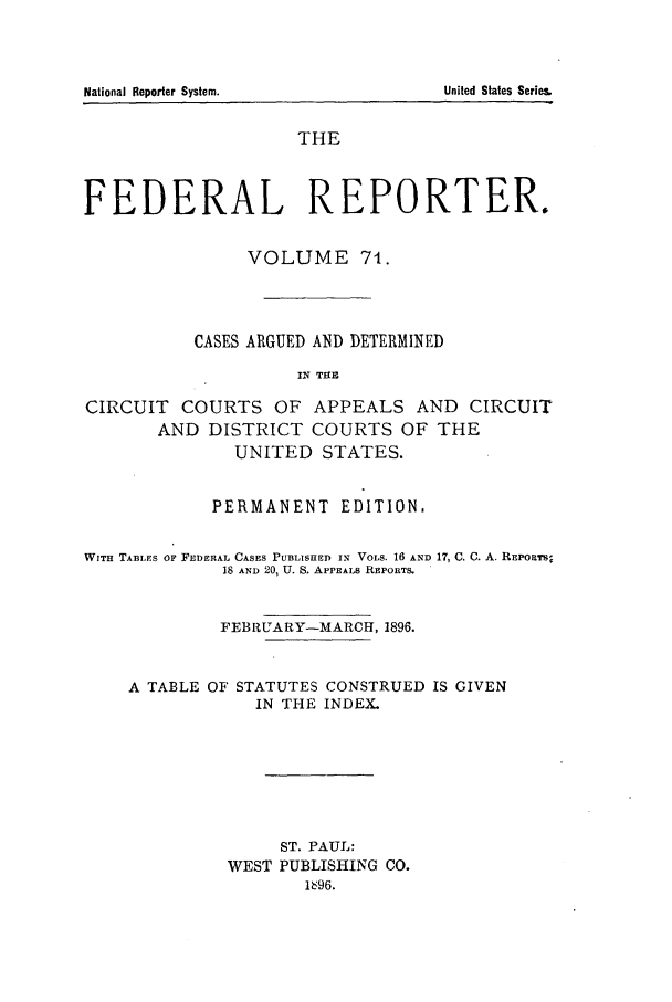 handle is hein.cases/fedrep0071 and id is 1 raw text is: National Reporter System.

THE
FEDERAL REPORTER.
VOLUME 74.
CASES ARGUED AND DETERMINED
IN THE
CIRCUIT COURTS OF APPEALS AND CIRCUIT
AND DISTRICT COURTS OF THE
UNITED STATES.
PERMANENT EDITION,
WITH TABLES OF FEDERAL CASES PUBLISHED IN VOLS. 16 AND 17, C. C. A. REPORTs
18 AND 20, U. S. APPEALS REPORTS.
FEBRUARY-MARCH, 1896.

A TABLE OF

STATUTES CONSTRUED IS GIVEN
IN THE INDEX.

ST. PAUL:
WEST PUBLISHING CO.
1696.

United States Series,


