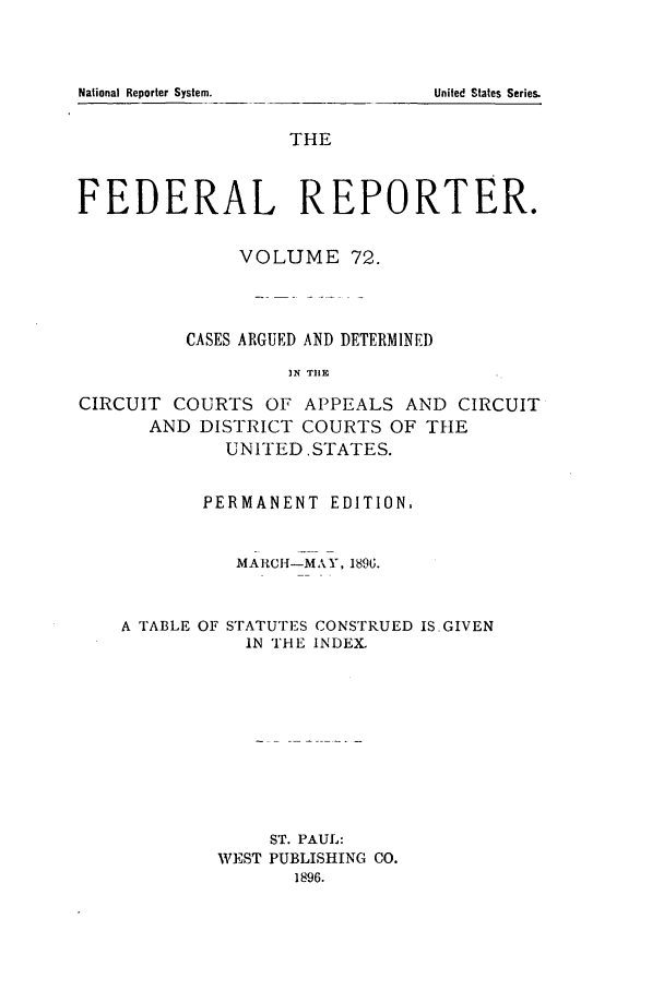 handle is hein.cases/fedrep0072 and id is 1 raw text is: National Reporter System.   United States Series.
THE
FEDERAL REPORTER.
VOLUME 72.
CASES ARGUED AND DETERMINED
IN TIHE
CIRCUIT COURTS OF APPEALS AND CIRCUIT
AND DISTRICT COURTS OF THE
UNITED. STATES.

PERMANENT EDITION,
MARCH-MAY, 1896.
A TABLE OF STATUTES CONSTRUED ISGIVEN
IN THE INDEX.
ST. PAUL:
WEST PUBLISHING CO.
1896.


