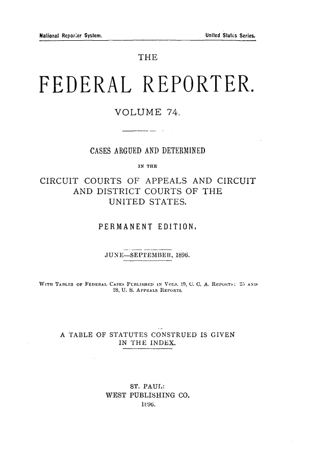 handle is hein.cases/fedrep0074 and id is 1 raw text is: THE
FEDERAL REPORTER.
VOLUME 74.
CASES ARGUED AND DETERMINED
IN THE
CIRCUIT COURTS OF APPEALS AND CIRCUIT
AND DISTRICT COURTS OF THE
UNITED STATES.

PERMANENT EDITION.
JUNE-SEPTEMBER, 1896.

WITh TABLES OF FEDERAL CASES rUBLISHE) IN VOLS. 19, G. C.
28, U. S. APPEALS REPORTS.

A. REIOETb; 25 AND.

A FABLE OF STATUTES CONSTRUED IS GIVEN
IN THE INDEX.
ST. PAUL:
WEST PUBLISHING CO.
196.

National Reporer System.

United Stat.'s Series.


