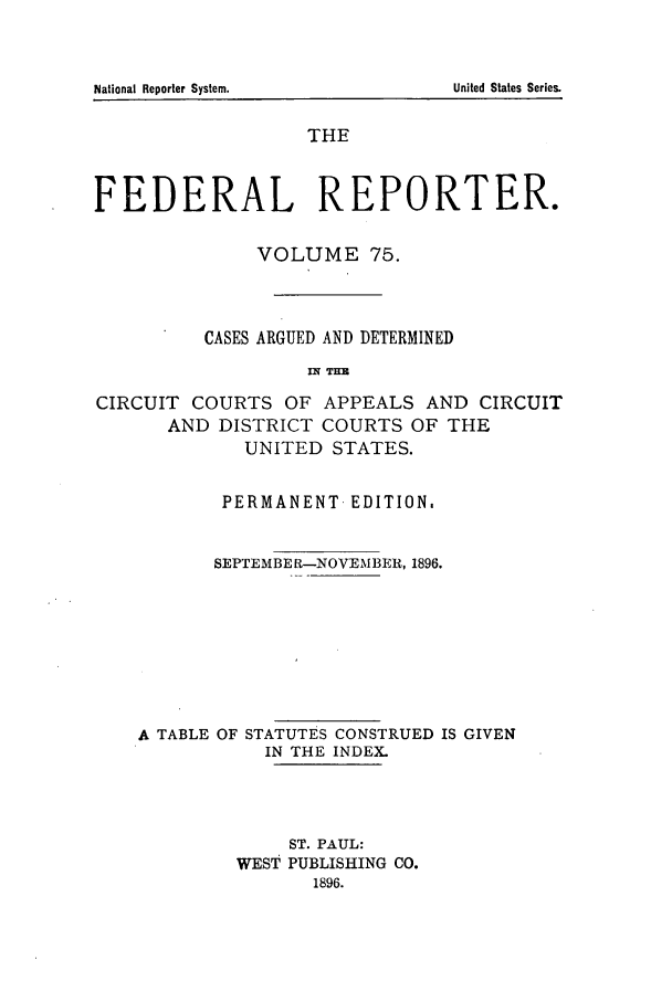 handle is hein.cases/fedrep0075 and id is 1 raw text is: National Reporter System.

THE
FEDERAL REPORTER.
VOLUME 75.
CASES ARGUED AND DETERMINED
nq THE
CIRCUIT COURTS OF APPEALS AND CIRCUIT
AND DISTRICT COURTS OF THE
UNITED STATES.
PERMANENT- EDITION.
SEPTEMBER-NOVEMBER, 1896.
A TABLE OF STATUTES CONSTRUED IS GIVEN
IN THE INDEX.
ST. PAUL:
WEST PUBLISHING CO.
1896.

United States Series.


