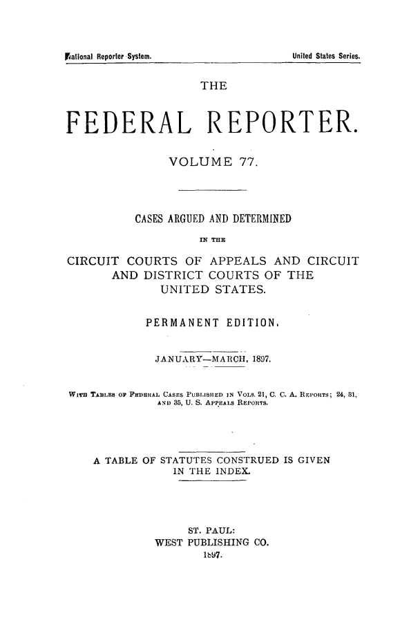 handle is hein.cases/fedrep0077 and id is 1 raw text is: THE
FEDERAL REPORTER.
VOLUME 77.
CASES ARGUED AND DETERMINED
IN THIE
CIRCUIT COURTS OF APPEALS AND CIRCUIT
AND DISTRICT COURTS OF THE
UNITED STATES.
PERMANENT EDITION,
JANUARY-MA RCI, 1897.
WiTi TABLES OF FEDERAL CASES PUBLISHED IN VOLS. 21, C. C. A. REPOITS; 24. 31.
AND 35, U. S. APPEALS REPORTS.
A TABLE OF STATUTES CONSTRUED IS GIVEN
IN THE INDEX.
ST. PAUL:
WEST PUBLISHING CO.
1697.

l~ational Reporter System.

United States Series.


